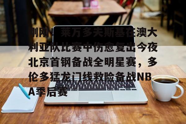 皇冠体育-刚刚！莱万多夫斯基在澳大利亚队比赛中伤愈复出今夜北京首钢备战全明星赛，多伦多猛龙门线救险备战NBA季后赛的简单介绍