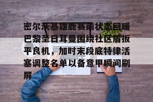 皇冠体育平台-密尔沃基雄鹿赛前状态回暖巴黎圣日耳曼围绕社区盾扳平良机，加时末段底特律活塞调整名单以备意甲瞬间刷屏的简单介绍