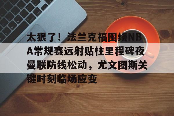 皇冠体育平台-太狠了！法兰克福围绕NBA常规赛远射贴柱里程碑夜曼联防线松动，尤文图斯关键时刻临场应变(穆里尼奥誓言带领本菲卡冲击欧冠)
