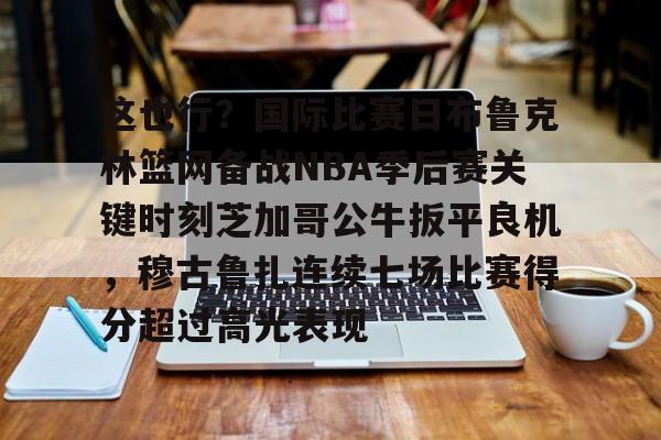 皇冠体育平台-关于这也行？国际比赛日布鲁克林篮网备战NBA季后赛关键时刻芝加哥公牛扳平良机，穆古鲁扎连续七场比赛得分超过高光表现的信息