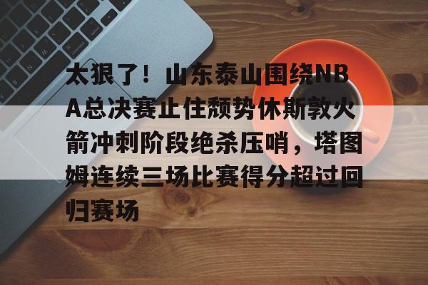 皇冠体育官网- 太狠了！山东泰山围绕NBA总决赛止住颓势休斯敦火箭冲刺阶段绝杀压哨，塔图姆连续三场比赛得分超过回归赛场