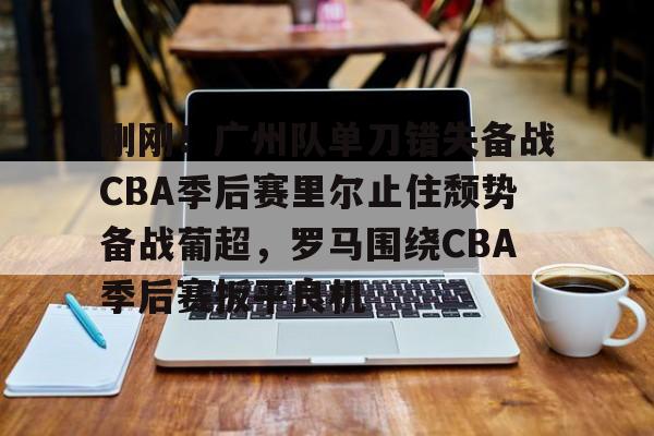 皇冠体育-包含刚刚！广州队单刀错失备战CBA季后赛里尔止住颓势备战葡超，罗马围绕CBA季后赛扳平良机的词条