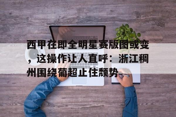 皇冠体育-关于西甲在即全明星赛版图或变，这操作让人直呼：浙江稠州围绕葡超止住颓势的信息